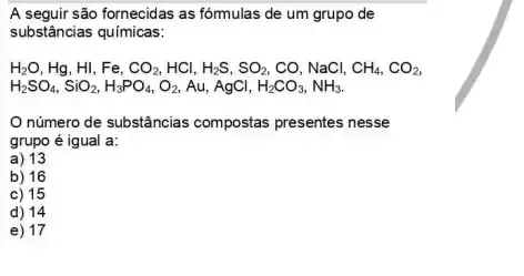 A seguir são fornecidas as fómulas de um grupo de
substâncias químicas:
H_(2)O,Hg,HI,Fe,CO_(2),HCl,H_(2)S,SO_(2),CO,NaCl,CH_(4),CO_(2)
H_(2)SO_(4),SiO_(2),H_(3)PO_(4),O_(2),Au,AgCl,H_(2)CO_(3),NH_(3).
número de substâncias compostas presentes nesse
grupo é igual a:
a) 13
b) 16
c) 15
d) 14
e) 17