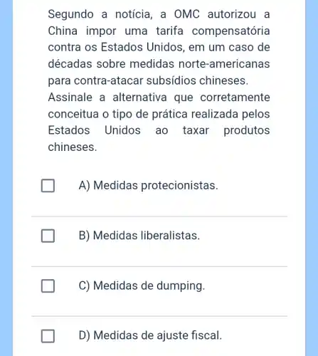 Segundo a notícia , a OMC autorizou . a
China impor uma tarifa compensatória
contra os Estados Unidos, em um caso de
décadas sobre medidas norte-americanas
para contra-atacar subsídios chineses.
Assinale a alternativa que corretamente
conceitua o tipo de prática realizada pelos
Estados Unidos ao taxar produtos
chineses.
A) Medidas protecionistas.
B) Medidas liberalistas.
C) Medidas de dumping.
D) Medidas de ajuste fiscal.