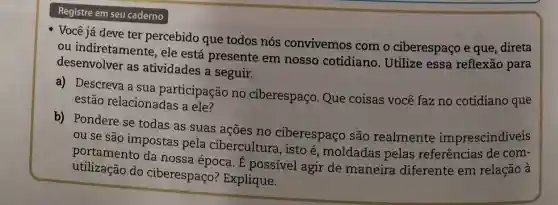 seu caderno
- Você já deve ter percebido que todos nós convivemos com o ciberespaço e que, direta
ou indiretamente , ele está presente em nosso cotidiano. Utilize essa reflexão para
desenvolver as atividades a seguir.
a) Descreva a sua participação no ciberespaço. Que coisas você faz no cotidiano que
estão relacionadas a ele?
b) Pondere se todas as suas ações no ciberespaço são realmente imprescindíveis
ou se são impostas pela cibercultura, isto é, moldadas pelas referências de com-
portamento da nossa época. É possível agir de maneira diferente em relação à
utilização do ciberespaço?Explique.