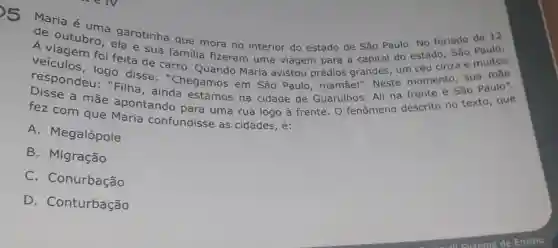 s
Maria é uma garotinha que mora no interior do estado de São Paulo. No feriado de 12
de outubro, els e sua do estado, São Paulo.
A viagem foi feita de carro Quando Maria avistou prédios grandes, um céu cinza e muitos familia fizeram uma viagem para a capital
respondeu:"Filha, ainda estamos na cidade de Guarulhos. Ali na frente é São Paulo".
logo disse:"Chegamos em São Paulo , mamãel". Neste momento, sua mãe
fez com que Maria confundisse as cidades, é:
A. Megalópole
B. Migração
C . Conurbação
D . Conturbação