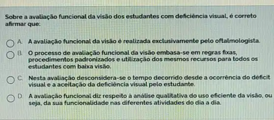 Sobre a avaliação funcional da visão dos estudantes com deficiência visual, é correto
afirmar que:
A. A avaliação funcional da visão é realizada exclusivamente pelo oftalmologista.
B. Oprocesso de avaliação funcional da visão embasa-se em regras fixas,
procedimentos padronizados e utilização dos mesmos recursos para todos os
estudantes com baixa visão
C. Nesta avaliação desconsidera-se o tempo decorrido desde a ocorrência do déficit
visual e a aceitação da deficiência visual pelo estudante.
D. A avaliação diz respeito a análise qualitativa do uso eficiente da visão, ou
seja, da sua funcionalidade nas diferentes atividades do dia a dia.