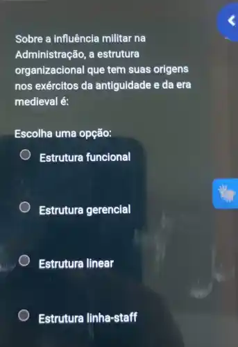 Sobre a influência militar na
Administração, a estrutura
organizacional que tem suas origens
nos exércitos da ántiguidade e da era
medieval é:
Escolha uma opção:
Estrutura funcional
Estrutura gerencial
Estrutura linear
Estrutura linha-staff