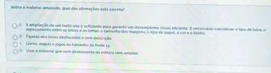 Sobre o material ampliado qual das afirmações está correta?
A
A ampliação de um texto não é sufciente para garantir um desempenho visual eficiente É necessário consideraro tipo de letra, o
espaçamento entre as letras e as linhas, o tamanho das margens, o tipo de papel, a core o brithe
B Figuras dos livros desfocadas e sem descrição
c Livros, mapas e jogos no tamanho de fonte 12.
D
Usar o material que vem diretamente da editora sem ampliar.