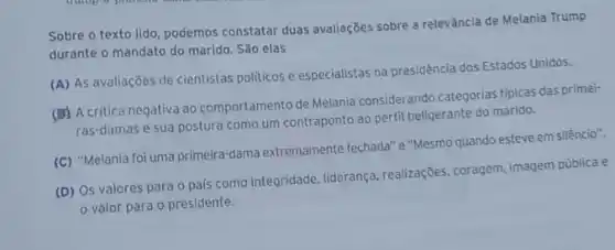 Sobre o texto lido podemos constatar duas avaliações sobre a relevância de Melania Trump
durante o mandato do marido. São elas
(A) As avaliações de cientistas politicos e especialistas na presidência dos Estados Unidos.
(B) A critica negativa ao comportamento de Melania considerando categorias tipicas das primei-
ras-damas e sua postura como um contraponto ao perfil beligerante do marido.
(C) "Melania foi uma primeira-dama extremamente fechada" e"Mesmo quando esteve em silêncio".
(D) Os valores para o país como integridade liderança, realizações, coragem imagem pública e
valor para o presidente.