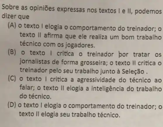 Sobre as opiniōes expressas nos textos I e II podemos
dizer que
(A) o texto lelogia o comportamento do treinador; o
texto II afirma que ele realiza um bom trabalho
técnico com os jogadores.
(B) 0 texto I critica o treinador bor tratar os
jornalistas de forma grosseira; o texto II critica o
treinador pelo seu trabalho junto à Seleção.
(C) o texto I critica a agressividade do técnico ao
falar; o texto II elogia a inteligência do trabalho
do técnico.
(D) o texto I elogia o comportamento do treinador; o
texto II elogia seu trabalho técnico.