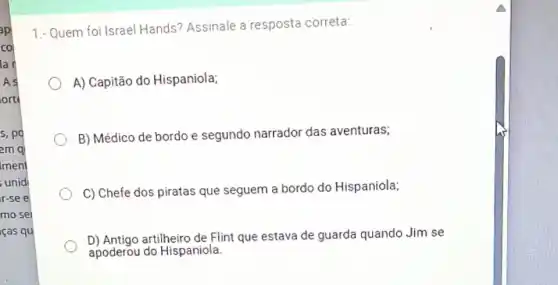 s,pd
em ql
Iment
unid
r-see
mo sei
iças qu
1.- Quem foi Israel Hands? Assinale a resposta correta:
A) Capitão do Hispaniola;
B) Médico de bordo e segundo narrador das aventuras;
C) Chefe dos piratas que seguem a bordo do Hispaniola:
D) Antigo artilheiro de Flint que estava de guarda quando Jim se
apoderou do Hispaniola.