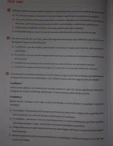 Sua vez!
Indique a alternativa que melhor descreve a importância do curriculo na vida de um estudante.
a) Ocurriculoé apenas um detalhe e não tem impacto significativo na vida de um estudante.
b) Um curriculo bem elaborado pode ajudar um jovem a destacar suas habilidades, experiênciase
educação, aumentando suas chances de obter oportunidades acadêmicas e profissionais.
c) Jovens não precisam de curriculos, pois suas qualificações são evidentes.
d) A importância do curriculo na vida de um estudante depende exclusivamente da sorte.
(2) Na construção de um curriculo, quais das seguintes estruturas são preferiveis para tornar as in-
formações mais concisase eficazes?
a) É preferivel o uso de orações subordinadas complexas e longas, para detalhar cada realizaçãoe
experiência.
b) Épreferivel a uso de orações independentes e curtas, para destacar realizações e experiencias de
forma direta.
c) É preferívelo uso exclusivo de orações passivas,para enfatizar as realizações pessoais
d) Épreferivelo uso de orações interrogativas, para criar um senso de mistério no currículo.
(3) Considerando os objetivos expressos nos dois textos a seguir,qual dos candidatos demonstra mais
comprometimento euma abordagem mais sólida na busca de uma vaga na área de vendas?
Candidato1
Tenho como objetivo me desenvolver na área comercial por isso, busco aperfeiçoar-meem es
tratégias de venda e marketing, estudando e frequentando palestra dessa área.
Candidato 2
Quero muito conseguir uma vaga na área de vendas e estou disposto a qualquer coisa para
conseguir.
a) Ocandidato1 demonstra maior comprometimento ao mencionar objetivo dese aperfeiçoar na
área comercial e seu plano de estudo e participação em palestras.
b) O candidato 2 demonstra maior comprometimento ao mostrar disposição para fazer qualquer
coisa para conseguira vaga, mesmo sem mencionar estratégias especificas.
c) Ambos demonstram igual comprometimento eabordagem sólidaem relação à busca da vaga na
área de vendas.
d) Nenhum deles demonstra comprometimento ou abordagem sólida em relação à busca da vaga
na área de vendas.