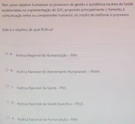 Tem como objetivo humanizar os processos de gestão e assistência na área da Saúde
evidenciadas na implementação do SUS propondo principalmente o fomento à
comunicação entre os componentes humanos.no intuito de melhorar o processos.
Este éo objetivo de qual Política?
a. Politica Regional da Humanização-PRH.
b. Politica Nacional do Atendimento Humanizado - PNAH.
c. Politica Nacional da Saúde - PNS.
d. Politica Nacional da Saúde Especifica - PNSE.
e. Politica Nacional da Humanzação-PNH