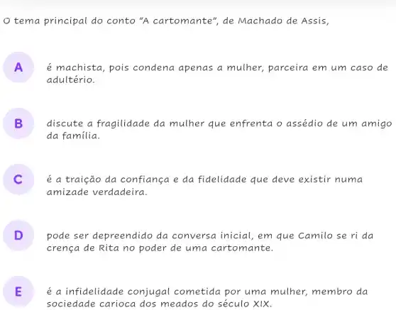 tema principal do conto "A cartomante", de Machado de Assis,
A é machista, pois condena apenas a mulher, parceira em um caso de
adultério.
B discute a fragilidade da mulher que enfrenta o assédio de um amigo
da familia.
é a traição da confiança e da fidelidade que deve existir numa
amizade verdadeira
D pode ser depreendido da conversa inicial , em que Camilo se ri da
crença de Rita no poder de uma cartomante.
E é a infidelidade : conjugal cometida por uma mulher., membro da
sociedade carioca dos meados do século XIX.