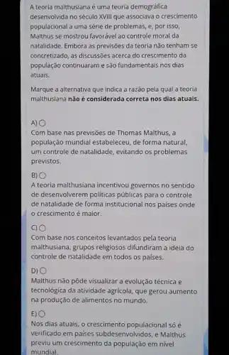 A teorla malthusiana é uma teoria demográfica
desenvolvida no século XVIII que associava o crescimento
populacional a uma série de problemas, e, por isso,
Malthus se mostrou favorável ao controle moral da
natalidade. Embora as previsões da teoria não tenham se
concretizado, as discussões acerca do crescimento da
população continuaram e são fundamentais nos dias
atuais.
Marque a alternativa que indica a razão pela qual a teoria
malthusiana não é considerada correta nos dias atuais.
A) 0
Com base nas previsões de Thomas Malthus, a
população mundial estabeleceu, de forma natural
um controle de natalidade , evitando os problemas
previstos.
B) 0
A teoria malthusiana incentivou governos no sentido
de desenvolverem politicas públicas para o controle
de natalidade de forma institucional nos países onde
crescimento é maior.
c) 0
Com base nos conceitos levantados pela teoria
malthusiana, grupos religiosos difundiram a ideia do
controle de natalidade em todos os países.
D)
Malthus não pôde visualizar a evolução técnica e
tecnológica da atividade agrícola, que gerou aumento
na produção de alimentos no mundo.
E) 0
Nos dias atuais, o crescimento populacional só é
verificado em países subdesenvolvidos, e Malthus
previu um crescimento da população em nível
mundial.