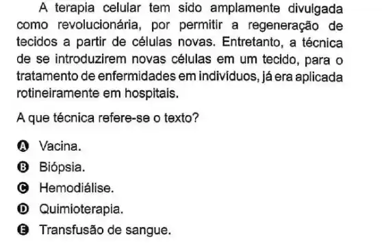 A terapia celular tem sido amplamente divulgada
como revolucionária por permitir a regeneração de
tecidos a partir de células novas Entretanto, a técnica
de se introduzirem novas células em um tecido, para o
tratamento de enfermidades em indivíduos, já era aplicada
rotineiramente em hospitais.
A que técnica refere-se o texto?
A Vacina.
B Biópsia.
C Hemodiálise.
D Quimioterapia.
(B) Transfusão de sangue.