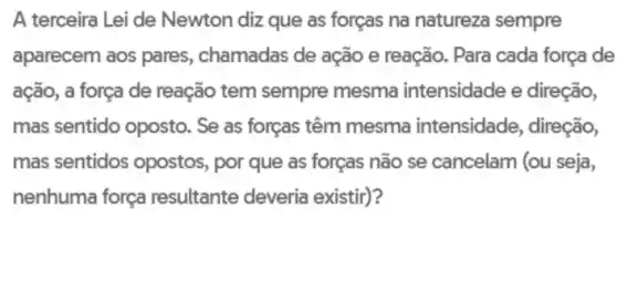 A terceira Lei de Newton diz que as forças na natureza sempre
aparecem aos pares , chamadas de ação e reação. Para cada força de
ação, a força de reação tem sempre mesma intensidade e direção,
mas sentido oposto . Se as forças têm mesma intensidade , direção,
mas sentidos opostos por que as forças não se cancelam (ou seja,
nenhuma força resultante deveria existir)?