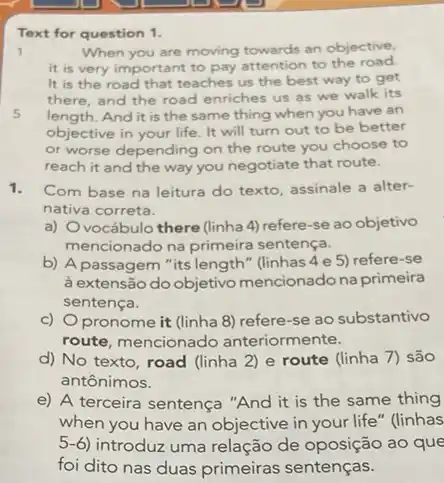 Text for question 1.
1	When you are moving an objective,
it is very important to pay attention to the road
It is the road that teaches us the best way to get
there, and the road enriches us as we walk its
5 length.And it is the same thing when you have an
objective in your life It will turn out to be better
or worse depending on the route you choose to
reach it and the way you negotiate that route.
1. Com base na leitura do texto, assinale a alter-
nativa correta.
a) Ovocábulo there (linha 4) refere-se ao objetivo
mencionado na primeira sentença.
b) A passagem"its length" (linhas 4 e 5) refere-se
à extensão do objetivo mencionado na primeira
sentença.
c) Opronome it (linha 8) refere-se ao substantivo
route, mencionado anteriormente.
d) No texto, road (linha 2) e route (linha 7) são
antônimos.
e) A terceira sentença "And it is the same thing
when you have an objective in your life"(linhas
5-6) introduz uma relação de oposição ao que