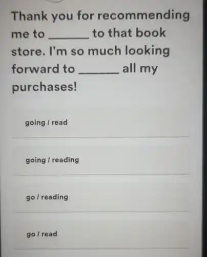 Thank you for recommending
me to __ to that book
store. I'm so much looking
forward to __ all my
purchases!
going / read
going / reading
go/reading
go/read