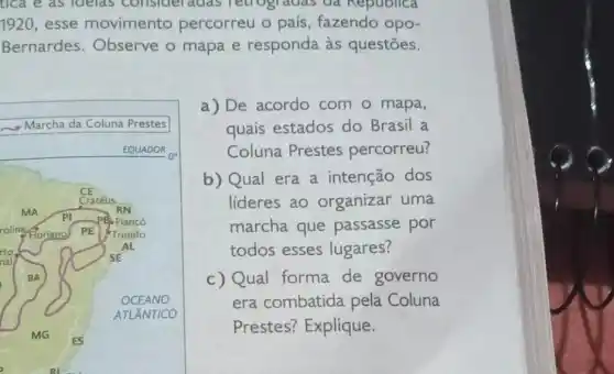 tica e as idelas consideradas Tetrogradas da Republica
1920,esse movimento percorreu o país , fazendo opo-
Bernardes Observe o mapa e responda às questōes.
a) De acordo com o mapa,
quais estados do Brasil a
Coluna Prestes percorreu?
b) Qual era a intenção dos
lideres ao organizar uma
marcha que passasse por
todos esses lugares?
c) Qual forma de governo
era combatida pela Coluna
Prestes? Explique.