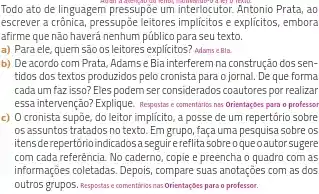 Todo ato de linguagem pressupóe smog interlocutor. Antonio Prata, ao
escrever a crônica, pressupōe leitores implicitos e explicitos embora
afirme que não haverá nenhum público para seu texto
a) Para ele, quem são osleitores explicitos? adams elli
b) De acordo com Prata, Adamse Bia interferem na construção dos sen .
tidos dos textos produzidos pelo cronista para o jornal . De que forma
cada um faz isso?Eles podem ser considerados coautores por realizar
essa intervenção? Explique. Reports e comentarios niss Orientaçbes para o professor
c) 0 cronista supjoe.do leitor implícito, a posse de um repertório sobre
os assuntos tratados no texto. Em grupo, façauma pesquisa sobre os
itensderepertforioindicadosaseguirerefita sobreoqueoautor sugere
com cada referência. No caderno, copie e preencha o quadro com as
informações colletadas. Depois, compare suas anotações com as dos
outros grupos. Responsise comentiriss mas Orientaçbes para o professor.