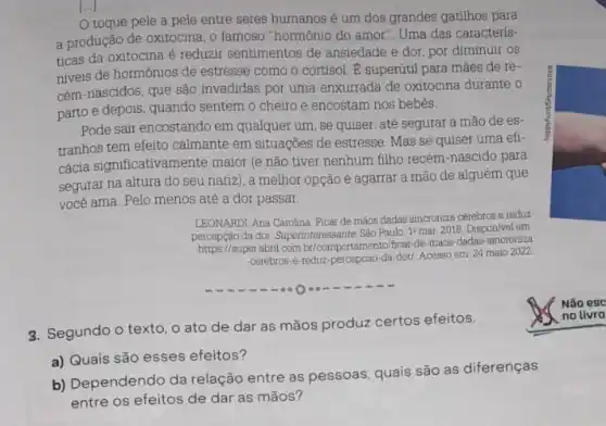 toque pele a pele entre seres humanos é um dos grandes gatilhos para
a produção de oxitocina , o famoso "hormônio do amor". Uma das caracterís-
ticas da oxitocina é reduzir sentimentos de ansiedade e dor, por diminuir os
niveis de hormónios de estresse como o cortisol E supertitil para mães de re-
cém-nascidos, que são invadidas por uma enxurrada de oxitocina durante o
parto e depois, quando sentem o cheiro e encostam nos bebês.
Pode sair encostando em qualquer um, se quiser até segurar a mão de es-
tranhos tem efeito calmante em situaçōes de estresse Mas se quiser uma efi-
cácia significativamente maior (e não tiver nenhum filho recém-nascido para
segurar na altura do seu nariz), a melhor opção é agarrar a mão de alguém que
você ama. Pelo menos até a dor passar.
LEONARDI, Ana Carolina. Ficar de mãos dadas sincroniza cérebros e reduz
da dor. Superinteressante, Sǎo Paulo, 19 mar. 2018 Disponivel em:
https://super.abn1.com.br/comportament fipar-de-maos-dadas-sincroniza
-cerebros-e-reduz-percepcao-da-dot Acesso em: 24 maio 2022
3. Segundo o texto o ato de dar as mãos produz certos efeitos.
a) Quais são esses efeitos?
b) Dependendo da relação entre as pessoas, quais são as diferenças
entre os efeitos de dar as mãos?