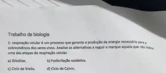 Trabalho de biologia
1- respiração celularé um processo que garante a produção da energia necessária para a
sobrevivência dos seres vivos. Analise as alternativas a seguir e marque aquela que não indica
uma das etapas da respiração celular.
a) Glicólise.
b) Fosforilação oxidativa.
c) Ciclo de Krebs.
d) Ciclo de Calvin.