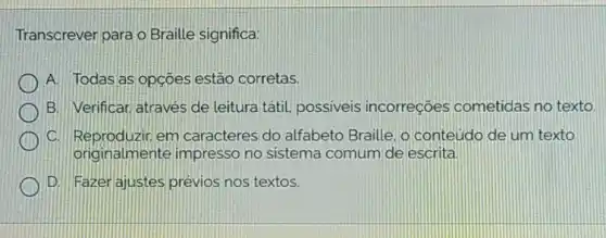 Transcrever para o Braille significa:
A. Todas as opçoes estão corretas.
B. Verificar, através de leitura tátil.possiveis incorreçōes cometidas no texto.
C. Reproduzir em caracteres do alfabeto Braille, o conteúdo de um texto
originalmente impresso no sistema comum de escrita
D. Fazer ajustes prévios nos textos.