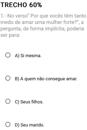 TRECHO 60% 
1.- No verso'"Por que vocês têm tanto
medo de amar uma mulher forte?", a
pergunta, de forma implícita , poderia
ser para:
A) Si mesma.
B) A quem não consegue amar.
C) Seus filhos.
D) Seu marido.