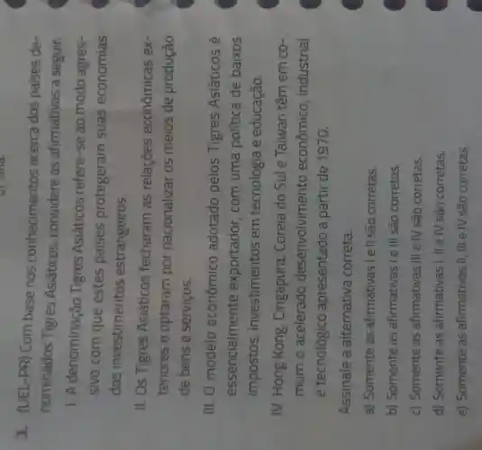 u) Sina.
3. (UEL-PR)Com base nos conhecimentos acerca dos países de-
nominados Tigres Asiáticos considere as afirmativas a seguir.
1. A denominação Tigres Asiáticos refere-se ao modo agres-
sivo com que estes países protegeram suas economias
dos investimentos estrangeiros.
II. Os Tigres Asiáticos fecharam as relaçōes econômicas ex-
teriores e optaram por nacionalizar os meios de produção
de bens e serviços.
III. 0 modelo econômico adotado pelos Tigres Asiáticos é
essencialmente exportador , com uma política de baixos
impostos , investimentos em tecnologia e educação.
IV. Hong Kong , Cingapura , Coreia do Sule Taiwan têm em co-
mum o acelerado desenvolvimento econômico industrial
e tecnológico apresentado a partir de 1970.
Assinale a alternativa correta.
a) Somente as afirmativas I e II são corretas.
b) Somente as afirmativas I e III são corretas.
c) Somente as afirmativas III e IV são corretas.
d) Somente as afirmativas I , II e IV são corretas.
e) Somente as afirmativas II , III e IV são corretas.