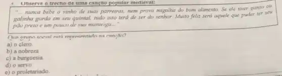 Ubserve o trecho de uma cançao popular medieval:
__
nunca bebe o vinho de suas parreiras, nem prova migalha do bom alimento.Se ele tiver ganso ou
galinha gorda em seu quintal, tudo isso terá de ser do senhor.Muito feliz será aquele que puder ter seu
pão preio e um pouco de sua munleigu. __
One onino encial ectá representado na cancǎn?
a) o clero.
b) a nobreza
c) a burguesia.
d) o servo
e) o proletariado