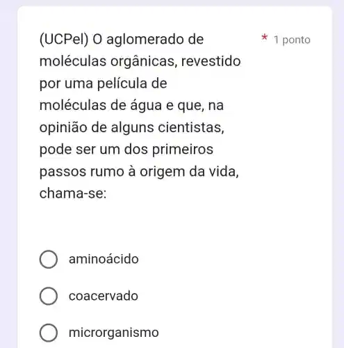 (UCPel) 0 aglomerado de
moléculas orgânicas , revestido
por uma película de
moléculas de água e que, na
opinião de alguns cientistas,
pode ser um dos primeiros
passos rumo a origem da vida,
chama-se:
aminoácido
coacervado
microrganismo