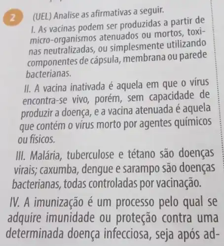 ) (UEL) Analise as afirmativas a seguir.
1. As vacinas podem ser produzidas a partir de
micro-organismos atenuados ou mortos . toxi-
nas neutralizadas, ou simplesmente utilizando
componentes de cápsula ou parede
bacterianas.
II. A vacina inativada é aquela em que o vírus
encontra-se vivo , porém, sem capacidade de
produzir a doença, e a vacina atenuada é aquela
que contém o vírus morto por agentes químicos
ou físicos.
III. Malária , tuberculose e tétano são doenças
virais; caxumba , dengue e sarampo são doenças
bacterianas, todas controladas por vacinação.
IV. A imunização é um processo pelo qual se
adquire imunidade ou proteção contra uma