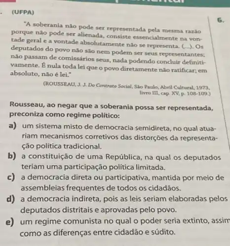 (UFPA)
"A soberania não pode ser representada pela mesma razǎo
porque não pode ser allenada, consiste essencialmente na von-
tade geral e a vontade absolutamente nào se representa. (...). Os
deputados do povo não são nem podem ser seus representantes;
não passam de comissários seus, nada podendo concluir definiti-
vamente. Énula toda lei que o povo diretamente nào ratificar; em
absoluto, não é lei."
(ROUSSEAU, J. J. Do Contrato Social, Sao Paulo, Abril Cultural, 1973,
livro III, cap. XV p. 108-109.
Rousseau, ao negar que a soberania possa ser representada,
preconiza como regime político:
a) um sistema misto de democracia semidireta, no qual atua-
riam mecanismos corretivos das distorçoes da representa-
ção política tradicional.
b) a constituição de uma República, na qual os deputados
teriam uma participação política limitada.
c) a democracia direta ou participativa, mantida por meio de
assembleias frequentes de todos os cidadãos.
d) a democracia indireta pois as leis seriam elaboradas pelos
deputados distritais e aprovadas pelo povo.
e) um regime comunista no qual o poder seria extinto, assim
como as diferenças entre cidadão e súdito.