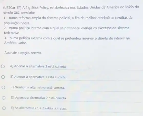 (UFSCar-SP) A Big Stick Policy, estabelecida nos Estados Unidos da América no início do
século XIX, consistiu:
1-numa reforma ampla do sistema policial, a fim de melhor reprimir as revoltas da
população negra.
2-numa política interna com a qual se pretendeu corrigir os excessos do sistema
federativo.
3-numa politica externa com a qual se pretendeu reservar o direito de intervir na
América Latina.
Assinale a opção correta.
A) Apenas a alternativa 3 está correta.
B) Apenas a alternativa 1 está correta.
C) Nenhuma alternativa está correta.
D) Apenas a alternativa 2 está correta.
E) As alternativas 1 e2 estão corretas.