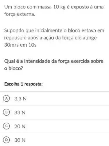 Um bloco com massa 10 kg é exposto à uma
força externa.
Supondo que inicialmente o bloco estava em
repouso e após a ação da força ele atinge
30m/s em 10s.
Qual é a intensidade da força exercida sobre
bloco?
Escolha 1 resposta:
A 3,3 N
B 33 N (B)
C 20 N
D 30 N