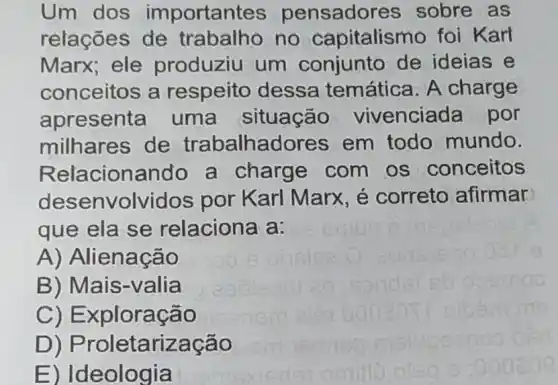 Um dos importantes pensadores sobre as
relações de trabalho no capitalismo foi Karl
Marx; ele produziu um conjunto de ideias e
conceitos a respeito dessa temática. A charge
apresenta uma situação vivenciada por
milhares de trabalhadore s em todo mundo.
Relacionando a charge com os conceitos
desenvolvidos por Karl Marx , é correto afirmar
que ela se relaciona a:
A) Alienação
B) Mais-valia
C)Exploração
D)Proletarização
E) Ideologia