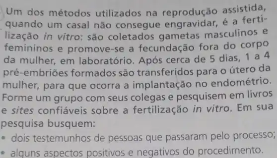 Um dos métodos utilizados na reprodução assistida,
quando um casal não consegue engravidar, é a ferti-
lização in vitro:são coletados gametas masculinos e
femininos e promove-se a fecundação fora do corpo
da mulher, em laboratório. Após cerca de 5 dias 1a4
pré-embriōes formados são transferidos para o útero da
mulher, para que ocorra a implantação no endométrio.
Forme um grupo com seus colegas e pesquisem em livros
e sites confiáveis sobre a fertilização in vitro. Em sua
pesquisa busquem:
- dois testemunhos de pessoas que passaram pelo processo;
- alguns aspectos positivos e negativos do procedimento.