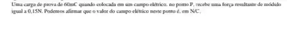 Uma carga de provade : 60mC quando colocada em um campo elétrico, no ponto P, recebe uma força resultante de módulo
igual a 0,15N Podemos afirmar que o valor do campo elétrico neste ponto é, em N/C.