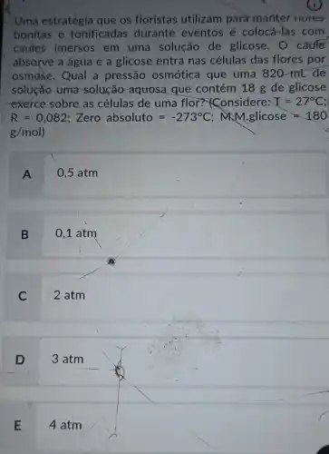 Uma estratégia que os floristas utilizam para manter nures
bonitas e tonificadas durante eventos é colocá-las com
caules imersos em uma solução de glicose. O caufe
absorve a água e a glicose entra nas células das flores por
osmose.Qual a pressão osmótica que uma 820 mt de
solução uma solução aquosa que contém 18 g de glicose
exerce sobre as células de uma flor?Considere: T=27^circ C
R=0,082 : Zero absoluto=-273^circ C;MMg. i. licose=180
g/mol
A 0,5 atm
B 0,1 atm
C 2 atm
D 3 atm
E 4 atm