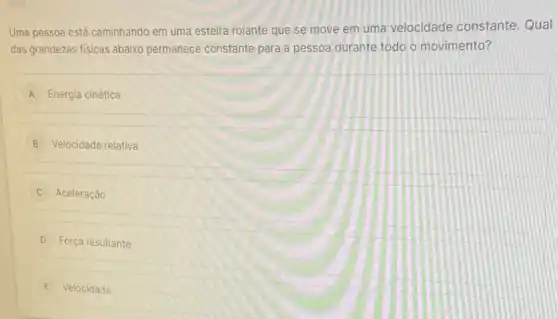 Uma pessoa está caminhando em uma esteira rolante que se move em uma velocidade constante Qual
das grandezas fisicas abaixo permanece constante para a pessoa durante todo o movimento?
A Energia cinética
B Velocidade relativa
Aceleração
D Força resultante
E Velocidade