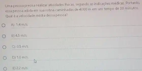 Uma pessoa precisa realiza atividades fisicas, segundo as indicações médicas Portanto,
essa pessoa adota em sua rotina caminhadas de 4000 m em um tempo de 30 minutos.
Qual é a velocidade média dessa pessoa?
A) 1,4m/s
B) 4,5m/s
C 0,5m/s
D) 1,0m/s
E) 2,2m/s