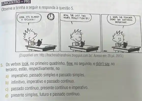 (UNICENTRO - PR)
Observe a tirinha a seguir e responda à questão 5.
(Disponível em: http ://teacheradrianafreire blogspot.com.br/. Acesso em: 28 ju 2013 )
5. Os verbos look no primeiro quadrinho, flew,no segundo, e didn't say no
terceiro, estão , respectivamente, no
a) imperativo, passado simples e passado simples.
b) infinitivo, imperativo e passado contínuo.
c) passado contínuo , presente contínuo e imperativo.
d) presente simples , futuro e passado continuo.