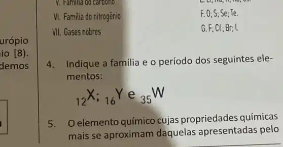 urópio
io [8).
demos
V. Familua do carbono
VI. Familia do nitrogênio
F. 0: S: Se : Te.
VII. Gases nobres
G. F; Cl; Br; I.
4. Indique a familia e o período dos seguintes ele-
mentos:
(}_(12)X;_(16)Y e ()_{35)W
5. Oelemento químico cujas propriedades químicas
mais se aproximam daquelas apresentadas pelo