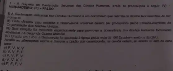 VERDADEIRO;(F) - FALSO VERDADEIRO: (E)Declaração Universal dos Direitos Humanos, avalie as proposições a seguir (V)
humano.
h.A. Declaração Universal dos Direitos Humanos é um documento que delimita os direitos fundamentais do ser
II) Lista direitos cujo respeito e observância universal devem ser promovidos pelos Estados-membros da
Organização das Naçães Unidas.
iii) Sua criação foi motivada especialmente para promover a observância dos direitos humanos fortemente
abalados na Segunda Guerra Mundial.
M) Criado em 1936 , a Declaração foi assinada à época pelos mais de 190 Estados-membros da ONU.
Avalie as afirmações acima e marque a opção que corresponda, na devida ordem, ao acerto ou erro de cada
uma:
a) F, V, V,v
b) V, V, F . F
c) F, V, F , V
d) V, V, V . F
e) F, F , F, V