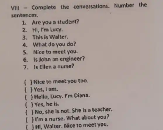 VIII - Complete the conversations Number the
sentences.
1. Are you a student?
2. Hi, I'm Lucy.
3. This is Walter.
4. What do you do?
5. Nice to meet you.
6. Is John on engineer?
7. Is Ellen a nurse?
( ) Nice to meet you too.
) Yes, I am.
) Hello, Lucy. I'm Diana.
Yes,he is.
)No, she is not She is a teacher.
JI'm a nurse What about you?
( ) Hi, Walter. Nice to meet you.