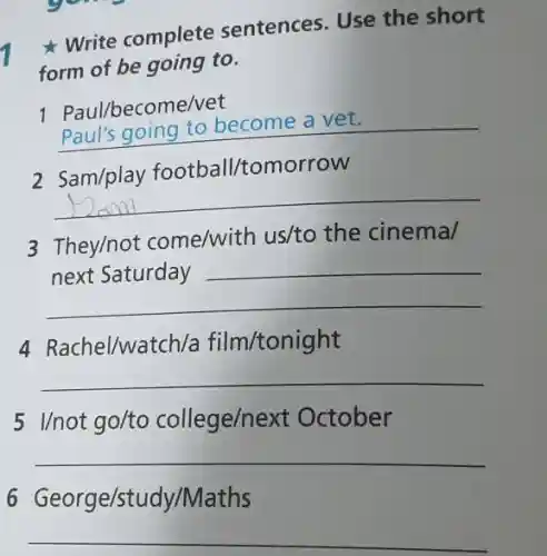 Write complete sentences. Use the short
form of be going to.
1 Paul/become/vet
__
2 Sam/play football/tomorrow
__
3 They/not come/with us/to the cinema/
__
4 Rachel/watc h/a film/tonight
__
5 I/not go/to college/next October
__
6 George/study/Maths