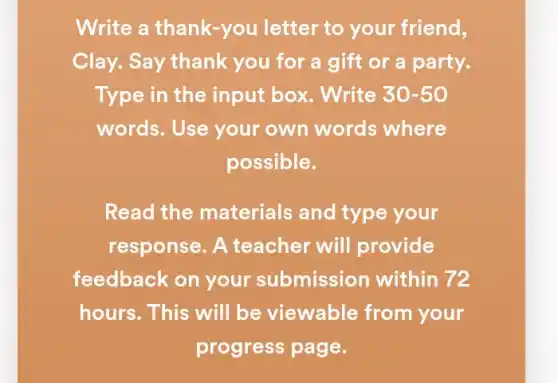 Write a thank-you I letter to your friend,
Clay. Say thank you for a gift or a party.
Type in the input box. Write 30-50
words. Use your own words where
possible.
Read the materials and type your
response. A teacher will provide
feedback on your submission within 72
hours. This will be viewable from your
progress page.