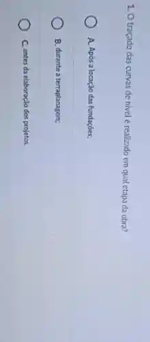 1. O traçado das curvas de nivel é realizado em qual etapa da obra?
A. Após a locação das fundações;
B. durante a terraplanagem;
C. antes da elaboração dos projetos.