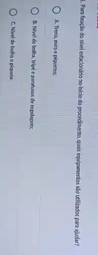 1. Para fixação do nivel estacionário no início do procedimento, quais equipamentos são utilizados para ajudar?
A. Trena, mira e piquetes;
B. Nivel de bolha , tripé e parafusos de regulagem;
C. Nivel de bolha e piquete.