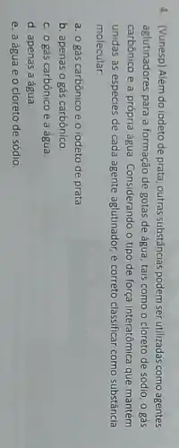 4. (Vunesp) Além do iodeto de prata, outras substâncias podem ser utilizadas como agentes
aglutinadores para a formação de gotas de água, tais como o cloreto de sódio, 0 gás
carbônico e a própria água. Considerando o tipo de força interatômica que mantém
unidas as espécies de cada agente aglutinador, é correto classificar como substância
molecular
a. 0 gás carbônico e o iodeto de prata
b. apenas o gás carbônico
c. o gás carbônico e a água
d. apenas a água
e. a água e 0 cloreto de sódio