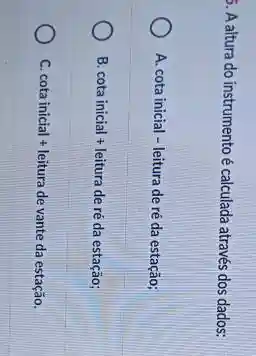 5. Aaltura do instrumento é calculada através dos dados:
A. cota inicial - leitura de re da estac hat (a)0;
B cota inicial + leitura de re da estac hat (a)0;
C cota inicial + leitura de vante da estachat (a)o