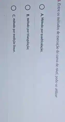 5. Entre os métodos de execução de curva de nivel, pode-se utilizar.
A. Método por quadriculação;
B. método por triangulação;
C. método por medição linear.