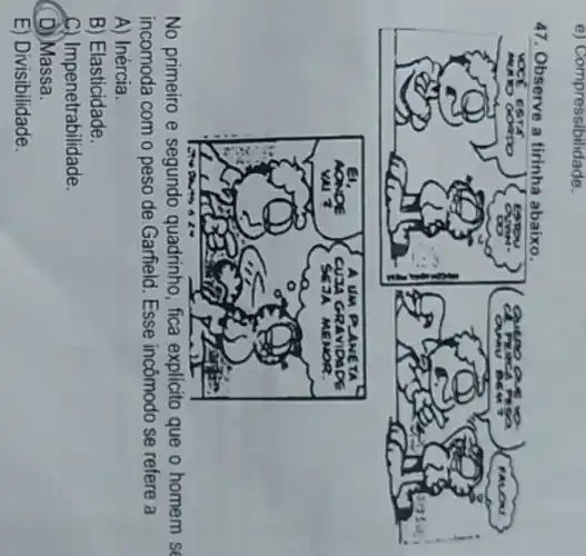 e) Compressibilidade.
No primeiro e segundo quadrinho, fica explicito que o homem se
incomoda com o peso de Garfield. Esse incômodo se refere a
A) Inércia.
B) Elasticidade.
C) Impenetrabilidade.
D) Massa.
E) Divisibilidade.