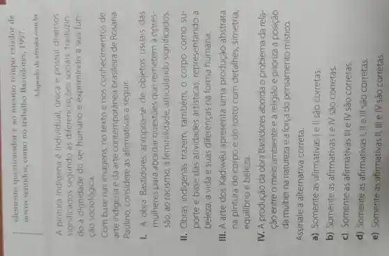 elemento questionador e ao mesmo tempo criador de
novos sentidos como no trabalho Bastidores, 1997.
Adaptado de afreaka.com.br
A pintura indigena é individual, única e possui diversos
significados segundo as diferenciaçōes sociais, traduzin-
do a dignidade do ser humano e exprimindo a sua fun-
ção sociológica.
Com base nas imagens, no texto e nos conhecimentos de
arte indigena e da arte contemporânea brasileira de Rosana
Paulino considere as afirmativas a seguir.
1. A obra Bastidores apropria-se de objetos usuais das
mulheres para abordar questōes que remetem à opres-
são, ao racismo, à feminilidade articulando significados.
II. Obras indigenas trazem , também, O corpo como su-
porte e base das atividades artísticas representando , a
beleza, a vida e suas diferenças na forma humana.
III. A arte dos Kadiwéu apresenta uma produção abstrata
na pintura do corpo e do rosto com detalhes , simetria,
equilibrio e beleza.
IV. A produção da obra Bastidores aborda o problema da rela-
ção entre o meio ambiente e a religião e prioriza a posição
da mulher na natureza e a força do pensamento místico.
Assinale a alternativa correta.
a) Somente as afirmativas I e II são corretas.
b) Somente as afirmativas I e IV são corretas.
c) Somente as afirmativas III e IV são corretas.
d) Somente as afirmativas I, II e III são corretas.
e) Somente as afirmativas II , III e IV são corretas.